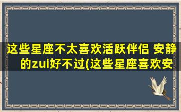 这些星座不太喜欢活跃伴侣 安静的zui好不过(这些星座喜欢安静的伴侣，不太追求活跃的生活方式)